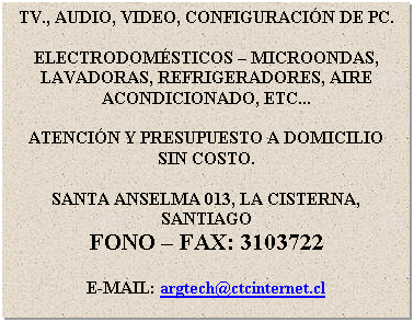 Cuadro de texto: TV., AUDIO, VIDEO, CONFIGURACIN DE PC.

ELECTRODOMSTICOS  MICROONDAS, LAVADORAS, REFRIGERADORES, AIRE ACONDICIONADO, ETC...

ATENCIN Y PRESUPUESTO A DOMICILIO SIN COSTO.

SANTA ANSELMA 013, LA CISTERNA, SANTIAGO
FONO  FAX: 3103722

E-MAIL: argtech@ctcinternet.cl
