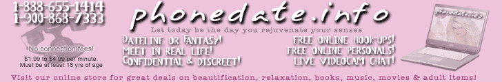 phonedate.info - Let today be the day you rejuvenate your senses! Call 1-888-655-1414 or 1-900-868-7333 anytime 24 hours a day to meet people looking to meet someone just like you! Or choose to use the internet to join free adult personals or live videocam cam chat....as pg or XXX rated as you want it to be! Visit our online store for great bargains on beautification, relaxation, books, movies & adult items! 