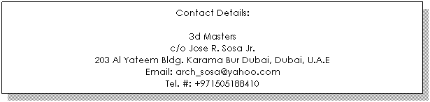 Text Box: Contact Details:

3d Masters
c/o Jose R. Sosa Jr.
203 Al Yateem Bldg. Karama Bur Dubai, Dubai, U.A.E
Email: arch_sosa@yahoo.com
Tel. #: +971505188410

