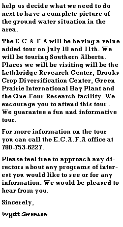 Text Box: help us decide what we need to do next to have a complete picture of the ground water situation in the area.The E.C.A.F.A will be having a value added tour on July 10 and 11th. We will be touring Southern Alberta. Places we will be visiting will be the Lethbridge Research Center, Brooks Crop Diversification Center, Green Prairie International Hay Plant and the One-Four Research facility. We encourage you to attend this tour . We guarantee a fun and informative tour. For more information on the tour you can call the E.C.A.F.A office at 780-753-6227.Please feel free to approach any directors about any programs of interest you would like to see or for any information. We would be pleased to hear from you.Sincerely,Wyett Swanson