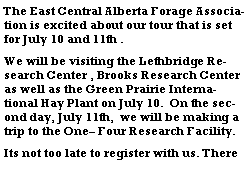 Text Box: The East Central Alberta Forage Association is excited about our tour that is set for July 10 and 11th .We will be visiting the Lethbridge Research Center , Brooks Research Center as well as the Green Prairie International Hay Plant on July 10.  On the second day, July 11th,  we will be making a trip to the One Four Research Facility. Its not too late to register with us. There 