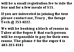Text Box: will be a small registration fee to ride the bus and for a few meals of $15.If you are interested in joining the tour please contact me, Tracy , the forage Tech @ 753-6227.We will be booking a block of rooms in Taber at the Super 8  that each person will be responsible to pay for their own rooms. The phone # for the super 8 is 403-223-8181