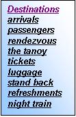 Text Box: Destinations               
arrivals
passengers
rendezvous
the tanoy
tickets
luggage
stand back
refreshments
night train




