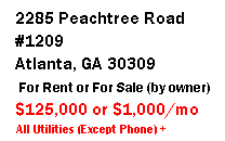 Text Box:   2285 Peachtree Road
  #1209
  Atlanta, GA 30309
 
  $125,000 or $1,000/mo
   All Utilities (Except Phone) +
   Cable TV Included
 
