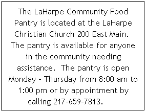Text Box: The LaHarpe Community Food Pantry is located at the LaHarpe Christian Church 200 East Main.  The pantry is available for anyone in the community needing assistance.  The pantry is open Monday - Thursday from 8:00 am to 1:00 pm or by appointment by calling 217-659-7813.      
