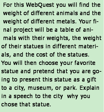 Text Box: For this WebQuest you will find the weight of different animals and the weight of different metals. Your final project will be a table of animals with their weights, the weight of their statues in different materials, and the cost of the statues.  You will then choose your favorite statue and pretend that you are going to present this statue as a gift to a city, museum, or park. Explain in a speech to the city  why you chose that statue. 