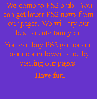 Text Box:   Welcome to PS2 club.  You can get latest PS2 news from our pages. We will try our best to entertain you.You can buy PS2 games and  products in lower price by visiting our pages.   Have fun. 
