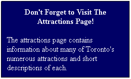 Text Box: Don't Forget to Visit The Attractions Page!
The attractions page contains information about many of Toronto's numerous attractions and short descriptions of each.
