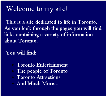 Text Box:  Welcome to my site!
 This is a site dedicated to life in Toronto.    As you look through the pages you will find  links containing a variety of information  about Toronto.
 You will find:
Toronto Entertainment
The people of Toronto
Toronto Attractions
And Much More...
