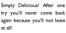 Text Box: Simply Delicious! After one try youll never come back again because youll not leave at all!