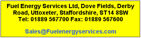 Text Box: Fuel Energy Services Ltd, Dove Fields, Derby Road, Uttoxeter, Staffordshire, ST14 8SW
Tel: 01889 567700 Fax: 01889 567600
Sales@Fuelenergyservices.com
 
