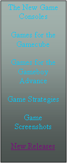 Text Box: The New Game    Consoles

Games for the Gamecube

Games for the Gameboy Advance

Game Strategies

Game Screenshots

New Releases
