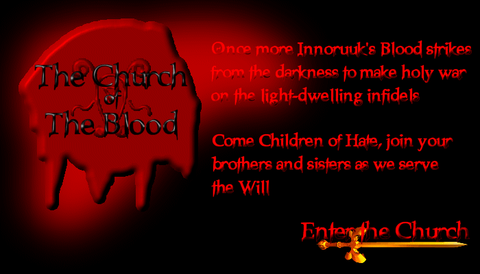 The Church of the Blood is an Everquest roleplay resource for those players who play Teir'dal (Dark Elf) characters, or other worshippers of Innoruuk. The Church of the Blood is made up of two guilds from the Xegony server. Inner Church and Outer Church. The Inner Church is made up of devout Tier'dal who worship Innoruuk, while the Outer Church accepts all races or classes who worship Innoruuk.