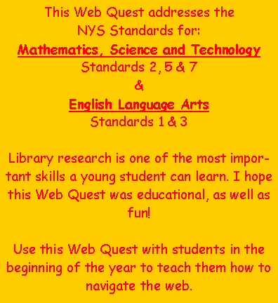 Text Box: This Web Quest addresses the NYS Standards for:Mathematics, Science and TechnologyStandards 2, 5 & 7&English Language ArtsStandards 1 & 3Library research is one of the most important skills a young student can learn. I hope this Web Quest was educational, as well as fun!  Use this Web Quest with students in the beginning of the year to teach them how to navigate the web.