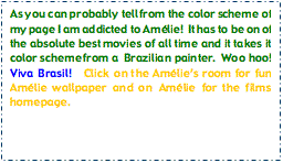 Text Box: As you can probably tell from the color scheme of my page I am addicted to Amlie!  It has to be on of the absolute best movies of all time and it takes it color scheme from a  Brazilian painter.  Woo hoo!  Viva Brasil!   Click on the Amlies room for fun Amlie wallpaper and on Amlie for the films homepage.