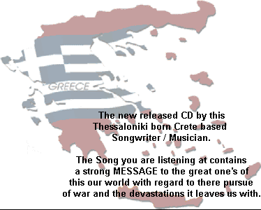 The new released music CD by this
Thessaloniki born Crete based
Greek  Musician / Songwriter.

The Song you are listening at contains
a strong MESSAGE to the great one's of
this our world with regard to there pursue
of war and the devastations it leaves us with.