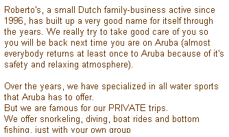Text Box: Roberto's, a small Dutch family-business active since 1996, has built up a very good name for itself through the years. We really try to take good care of you so you will be back next time you are on Aruba (almost everybody returns at least once to Aruba because of it's safety and relaxing atmosphere).
 
Over the years, we have specialized in all water sports that Aruba has to offer.
But we are famous for our PRIVATE trips. 
We offer snorkeling, diving, boat rides and bottom fishing, just with your own group
