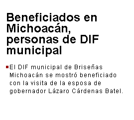 Cuadro de texto: Beneficiados en Michoacn, personas de DIF municipal
 

El DIF municipal de Briseas Michoacn se mostr beneficiado con la visita de la esposa de gobernador Lzaro Crdenas Batel.
 
 
