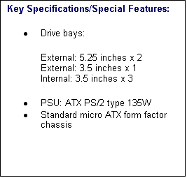 Text Box: Key Specifications/Special Features:
�	Drive bays: 
External: 5.25 inches x 2 
External: 3.5 inches x 1 
Internal: 3.5 inches x 3 
�	PSU: ATX PS/2 type 135W 
�	Standard micro ATX form factor chassis 

