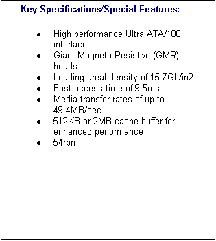 Text Box: 	Key Specifications/Special Features:�	High performance Ultra ATA/100 interface �	Giant Magneto-Resistive (GMR) heads �	Leading areal density of 15.7Gb/in2 �	Fast access time of 9.5ms �	Media transfer rates of up to 49.4MB/sec �	512KB or 2MB cache buffer for enhanced performance �	54rpm 

