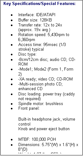 Text Box: Key Specifications/Special Features:
�	Interface: IDE/ATAPI 
�	Buffer size: 128KB 
�	Transfer rate: 12x to 24x (approx. 19x avg.) 
�	Rotation speed: 5,430rpm to 6,360rpm 
�	Access time: 95msec (1/3 stroke) typical 
�	Disc type: 
�	-8cm/12cm disc; audio CD; CD-ROM 
�	-Mode1; Mode2 (Form 1, Form 2) 
�	-XA ready; video CD; CD-ROM 
�	-Multi-session photo CD; enhanced CD 
�	Disc loading: power tray (caddy not required) 
�	Spindle motor: brushless 
�	Front panel: 
Built-in headphone jack, volume control 
Knob and power eject button 
�	MTBF: 100,000 POH 
�	Dimensions: 5.75"(W) x 1.6"(H) x 8"(D) 
�	Weight: 1.87 lbs. (850g) 

