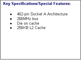 Text Box: Key Specifications/Special Features:
�	462-pin Socket A Architecture 
�	266MHz bus 
�	Die on cache 
�	256KB L2 Cache 

