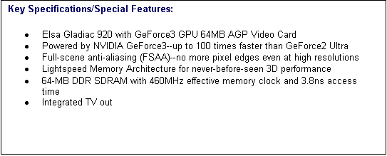 Text Box: Key Specifications/Special Features:
�	Elsa Gladiac 920 with GeForce3 GPU 64MB AGP Video Card 
�	Powered by NVIDIA GeForce3--up to 100 times faster than GeForce2 Ultra 
�	Full-scene anti-aliasing (FSAA)--no more pixel edges even at high resolutions 
�	Lightspeed Memory Architecture for never-before-seen 3D performance 
�	64-MB DDR SDRAM with 460MHz effective memory clock and 3.8ns access time 
�	Integrated TV out 

