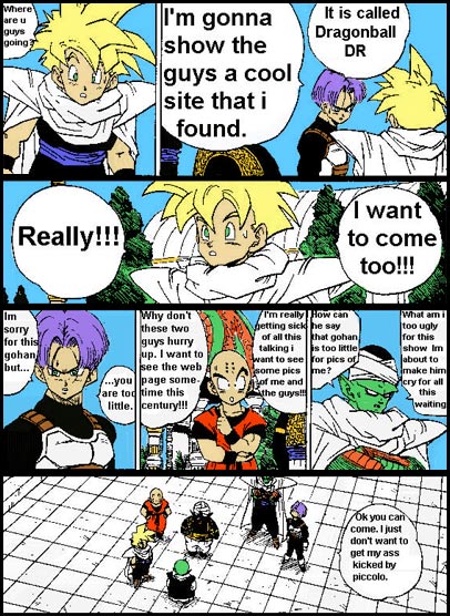 Gohan says where are you guys going. 

Trunks replies Im going to show the guys a cool site that I found called Dragonball D R. 

Gohan says Really. I want to come too. 

Trunks says I am sorry for this Gohan buy you are too little. 

Krillen asks Why don't these two guys hurry up. I want to see the web page sometime this century. I am getting sick of all this talking. I want to see some pictures of me and the guys. 

Piccolo says to himself, How can he say that Gohan is too little for pics of me. What am I too ugly for this show. I am about to make him cry for all this waiting. 

Trunks says ok you can come. I just do not want to get my ass kicked by Piccolo.