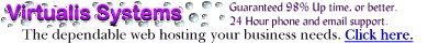 Virtualis Systems...your home on the Web.  Relax and enjoy our 24 hour live, instant-response support, website solutions, virtual and co-location domain hosting.  Features include Frontpage 98 extensions, Real Audio, Video, SSI, SSL, Java, Javascript, shopping cart, domain registration, .net, .com, .org, T3, DS3, Mirroring, Peering, Unix, NT, msql, perl, cgi, IIS, and WPP ...FREE Distributorship that pays 80% Commissions on the Setup Fee - 20% Commissions on the Monthly Hosting Fee.