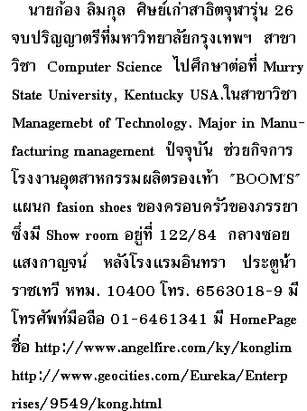   
         ��¡�ͧ ������ ���������ҸԵ �������� 
��� 26 ����ԭ�ҵ�շ�� ����Է����� ��ا෾�
�Ң��Ԫ�  Computer Science ��֡�ҵ�ͷ��   
Murry State University, Kentucky USA.
��Ң��Ԫ� Management of Technology. 
Major  in Manufacturing  management  
�Ѩ�غѹ ���¡Ԩ����ç�ҹ�ص��ˡ��� ��Ե
�ͧ��� BOOM'S Ἱ�fasion shoes�ͧ
��ͺ��������� ��Show room������ 122/84 
����ʧ�ҭ��� ��ѧ �ç����Թ��� ��еٹ�� 
�Ҫ��� ���. 10400 ��.6563018-9 area 
code �ͧ Bangkok Thailand ��� 662
��������ͧ���Ѿ����Ͷ�� 01-6461341 