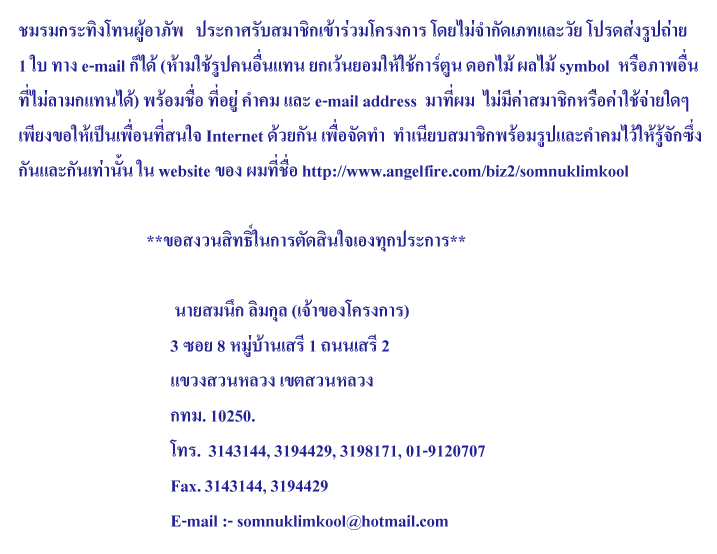 ������зԧⷹ������Ѿ   ��С���Ѻ��Ҫԡ��������ç��� �����ӡѴ��������� �ô���ٻ���� 
1 � �ҧ e-mail ���� (�������ٻ�����᷹ ¡��������������ٹ �͡��� ����� symbol  �����Ҿ���
����������᷹��) ��������� ������� �Ӥ� ��� e-mail address  �ҷ���  ����դ����Ҫԡ���ͤ��������� 
��§����������͹���ʹ� Internet ���¡ѹ ���ͨѴ��  ����º��Ҫԡ������ٻ��ФӤ����������ѡ���
�ѹ��Сѹ��ҹ�� � website �ͧ �������� https://www.angelfire.com/biz2/somnuklimkool        
                          
                                **��ʧǹ�Է���㹡�õѴ�Թ��ͧ�ء��С��**
                                        
                                       ������֡ ������ (��Ңͧ�ç���)
                                      3 ��� 8 �����ҹ���� 1 ������� 2
                                      �ǧ�ǹ��ǧ ࢵ�ǹ��ǧ 
                                      ���. 10250. 
                                      ��.  3143144, 3194429, 3198171, 01-9120707
                                      Fax. 3143144, 3194429                                        
                                      E-mail :- somnuklimkool@thaimail.com
