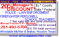 CLICK HERE FOR PRINTABLE DISCOUNT COUPON:

20% Discount - Manager's Courtesy to: 

     - POLICE - LAW ENFORCEMENT -
- FIREFIGHTERS PERSONELL - SCHOOL TEACHERS -
 * City * County * State * Federal
(not to exceed 20% off total service ticket)
Manuel Trevino, V.P. - Manager
Affordable Muffler and Brakes Houston Texas
    281-493-5700
