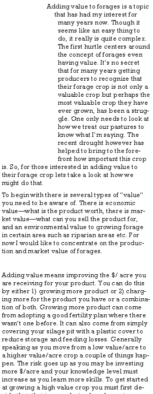 Text Box: Adding value to forages is a topic that has had my interest for many years now. Though it seems like an easy thing to do, it really is quite complex. The first hurtle centers around the concept of forages even having value. It�s no secret that for many years getting producers to recognize that their forage crop is not only a valuable crop but perhaps the most valuable crop they have ever grown, has been a struggle. One only needs to look at how we treat our pastures to know what I�m saying. The recent drought however has helped to bring to the forefront how important this crop is. So, for those interested in adding value to their forage crop lets take a look at how we might do that.To begin with there is several types of �value� you need to be aware of. There is economic value�what is the product worth, there is market value�what can you sell the product for, and an environmental value to growing forage in certain area such as riparian areas etc. For now I would like to concentrate on the production and market value of forages.Adding value means improving the $/ acre you are receiving for your product. You can do this by either 1) growing more product or 2) charging more for the product you have or a combination of both. Growing more product can come from adopting a good fertility plan where there wasn�t one before. It can also come from simply covering your silage pit with a plastic cover to reduce storage and feeding losses. Generally speaking as you move from a low value/acre to a higher value/acre crop a couple of things happen. The risk goes up as you may be investing more $/acre and your knowledge level must increase as you learn more skills. To get started at growing a high value crop you must first decide that, that is your desired goal or outcome. 