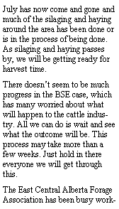 Text Box: July has now come and gone and much of the silaging and haying around the area has been done or is in the process of being done. As silaging and haying passes by, we will be getting ready for harvest time.There doesnt seem to be much progress in the BSE case, which has many worried about what will happen to the cattle industry. All we can do is wait and see what the outcome will be. This process may take more than a few weeks. Just hold in there everyone we will get through this.The East Central Alberta Forage Association has been busy work