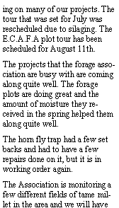 Text Box: ing on many of our projects. The tour that was set for July was rescheduled due to silaging. The E.C.A.F.A plot tour has been scheduled for August 11th.The projects that the forage association are busy with are coming along quite well. The forage plots are doing great and the amount of moisture they received in the spring helped them along quite well. The horn fly trap had a few set backs and had to have a few repairs done on it, but it is in working order again. The Association is monitoring a few different fields of tame millet in the area and we will have 