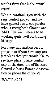 Text Box: results from that in the annual report.We are continuing on with the sage control project and we have gained a new cooperator who is trying both Grazon and 24-D. The 24-D seems to be working quite well controlling his sage.For more information on our projects or if you have any project ideas that you would like to see take place, please contact any of the directors of the East Central Alberta Forage Association or phone the office @ 780-753-6227