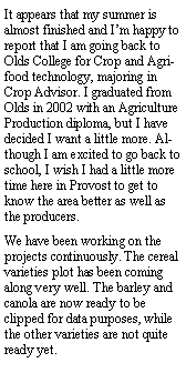 Text Box: It appears that my summer is almost finished and Im happy to report that I am going back to Olds College for Crop and Agri-food technology, majoring in Crop Advisor. I graduated from Olds in 2002 with an Agriculture Production diploma, but I have decided I want a little more. Although I am excited to go back to school, I wish I had a little more time here in Provost to get to know the area better as well as the producers.We have been working on the projects continuously. The cereal varieties plot has been coming along very well. The barley and canola are now ready to be clipped for data purposes, while the other varieties are not quite ready yet.