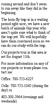 Text Box: coming around and dont seem to run away like they did in the beginning. The horn fly trap is in a waiting period right now, we have a new batch of animals this year who arent quite sure what to think of the trap yet. We will hopefully have them convinced soon so we can do our study with the trap. Our projects tour in this area is set for August 11th. For more information on any of our projects or tours please contact me:Office: 780-753-6227Cells: 780-753-1045 (during the day) or 403-308-5964 (evenings and weekends).