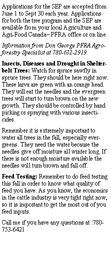 Text Box: Applications for the SEP are accepted from June 1 to Sept 30 each year. Applications for both the tree program and the SEP are available from your local Agriculture and Agri-Food Canada PFRA office or on line.Information from Don George PFRA Agro-forestry Specialist at 780-632-2919.Insects, Diseases and Drought in Shelterbelt Trees: Watch for spruce sawfly in spruce trees. They should be here right now. These larva are green with an orange head. They will eat the needles and the evergreen trees will start to turn brown on the new growth. They should be controlled by hand picking or spraying with various insecticides.Remember it is extremely important to water all trees in the fall, especially evergreens. They need the water because the needles give off moisture all winter long. If there is not enough moisture available the needles will turn brown and fall off.Feed Testing: Remember to do feed testing this fall in order to know what quality of feed you have. As you know, the economics in the cattle industry is very tight right now, so it is important to get the most out of you feed inputs.Call me if you have any questions at :780-753-6421