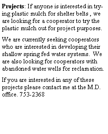 Text Box: Projects: If anyone is interested in trying plastic mulch for shelter belts , we are looking for a cooperator to try the plastic mulch out for project purposes.We are currently seeking cooperators who are interested in developing their shallow spring fed water systems.  We are also looking for cooperators with abandoned water wells for reclamation. If you are interested in any of these projects please contact me at the M.D. office. 753-2368