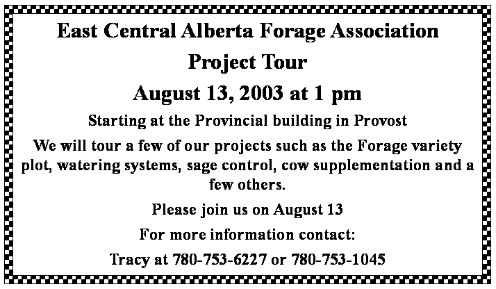 Text Box: East Central Alberta Forage AssociationProject TourAugust 13, 2003 at 1 pm Starting at the Provincial building in ProvostWe will tour a few of our projects such as the Forage variety plot, watering systems, sage control, cow supplementation and a few others.Please join us on August 13For more information contact:Tracy at 780-753-6227 or 780-753-1045