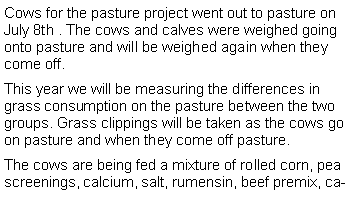 Text Box: Cows for the pasture project went out to pasture on July 8th . The cows and calves were weighed going onto pasture and will be weighed again when they come off. This year we will be measuring the differences in grass consumption on the pasture between the two groups. Grass clippings will be taken as the cows go on pasture and when they come off pasture.The cows are being fed a mixture of rolled corn, pea screenings, calcium, salt, rumensin, beef premix, ca