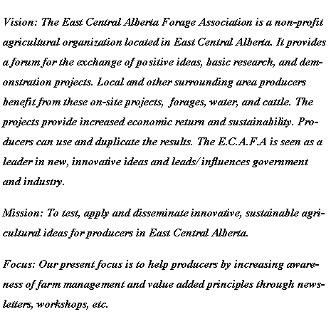 Text Box: Vision: The East Central Alberta Forage Association is a non-profit agricultural organization located in East Central Alberta. It provides a forum for the exchange of positive ideas, basic research, and demonstration projects. Local and other surrounding area producers benefit from these on-site projects,  forages, water, and cattle. The projects provide increased economic return and sustainability. Producers can use and duplicate the results. The E.C.A.F.A is seen as a leader in new, innovative ideas and leads/ influences government and industry.Mission: To test, apply and disseminate innovative, sustainable agricultural ideas for producers in East Central Alberta.Focus: Our present focus is to help producers by increasing awareness of farm management and value added principles through newsletters, workshops, etc.