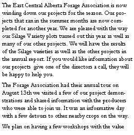 Text Box: The East Central Alberta Forage Association is now winding down our projects for the season. Our projects that ran in the summer months are now completed for another year. We are pleased with the way our Silage Variety plots turned out this year as well as many of our other projects. We will have the results of the Silage varieties as well as the other projects in the annual report. If you would like information about our projects  give one of the directors a call, they will be happy to help you. The Forage Association had their annual tour on August 13th we visited a few of our project demonstrations and shared information with the producers who were able to join us. It was an informative day with a few detours to other nearby crops on the way.We plan on having a few workshops with the value 