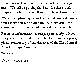 Text Box: added perspective in mind as well as farm management. We will be posting the dates for these workshops in the local paper . Keep watch for those dates.We are still planning a tour for this fall, possibly down south if we can get enough numbers, we will inform everyone of what we decide on and when it will be.For more information on our projects or if you have any project ideas that you would like to see take place, please contact any of the directors of the East Central Alberta Forage Association.Sincerely,Wyett Swanson