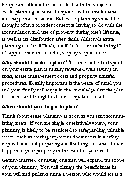 Text Box: People are often reluctant to deal with the subject of estate planning because it requires us to consider what will happen after we die. But estate planning should be thought of in a broader context as having to do with the accumulation and use of property during ones lifetime, as well as its distribution after death. Although estate planning can be difficult, it will be less overwhelming if its approached in a careful, step-by-step manner.Why should I make a plan? The time and effort spent on your estate plan is usually rewarded with savings in taxes, estate management costs and property transfer procedures. Equally important is the peace of mind you and your family will enjoy in the knowledge that the plan has been well thought out and is equitable to all.When should you  begin to plan? Think about estate planning as soon as you start accumulating assets. If you are single or relatively young, your planning is likely to be restricted to safeguarding valuable assets, such as storing important documents in a safety deposit box, and preparing a will setting out what should happen to your property in the event of your death.Getting married or having children will expand the scope of your planning. You will change the beneficiaries in your will and perhaps name a person who would act as a 