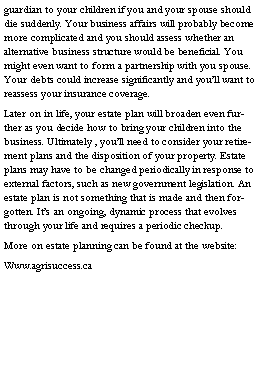 Text Box: guardian to your children if you and your spouse should die suddenly. Your business affairs will probably become more complicated and you should assess whether an alternative business structure would be beneficial. You might even want to form a partnership with you spouse. Your debts could increase significantly and youll want to reassess your insurance coverage.Later on in life, your estate plan will broaden even further as you decide how to bring your children into the business. Ultimately , youll need to consider your retirement plans and the disposition of your property. Estate plans may have to be changed periodically in response to external factors, such as new government legislation. An estate plan is not something that is made and then forgotten. Its an ongoing, dynamic process that evolves through your life and requires a periodic checkup.More on estate planning can be found at the website:Www.agrisuccess.ca