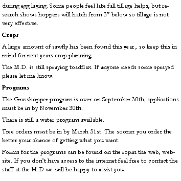 Text Box: during egg laying. Some people feel late fall tillage helps, but research shows hoppers will hatch from 3 below so tillage is not very effective.CropsA large amount of sawfly has been found this year , so keep this in mind for next years crop planning.The M.D. is still spraying toadflax. If anyone needs some sprayed please let me know.ProgramsThe Grasshopper program is over on September 30th, applications must be in by November 30th.There is still a water program available.Tree orders must be in by March 31st. The sooner you order the better your chance of getting what you want.Forms for the programs can be found on the ropin the web, website. If you dont have access to the internet feel free to contact the staff at the M.D we will be happy to assist you. 