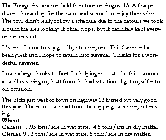 Text Box: The Forage Association held their tour on August 13. A few producers showed up for the event and seemed to enjoy themselves. The tour didnt really follow a schedule due to the detours we took around the area looking at other crops, but it definitely kept everyone interested. Its time for me to say goodbye to everyone. This Summer has been great and I hope to return next summer. Thanks for a wonderful summer.I owe a large thanks to Burt for helping me out a lot this summer as well as saving my butt from the bad situations I got myself into on occasion.The plots just west of town on highway 13 turned out very good this year. The results we had from the clippings were very interesting.  Wheat :Genesis:  9.95 tons/acre in wet state,  4.5 tons/acre in dry matter.Glenlea: 9.93 tons/acre in wet state, 5 tons/acre in dry matter.