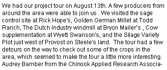 Text Box: We had our project tour on August 13th. A few producers from around the area were able to join us . We visited the sage control site at Rick Hopes, Golden German Millet at Todd Ranch, The Dutch Industry windmill at Bryon Mailers , Cow supplementation at Wyett Swansons, and the Silage Variety Plot just west of Provost on Steeles land.  The tour had a few detours on the way to check out some of the crops in the area, which seemed to make the tour a little more interesting. Audrey Bamber from the Chinook Applied Research Associa